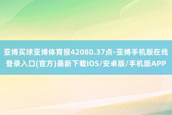 亚博买球亚博体育报42080.37点-亚搏手机版在线登录入口(官方)最新下载IOS/安卓版/手机版APP