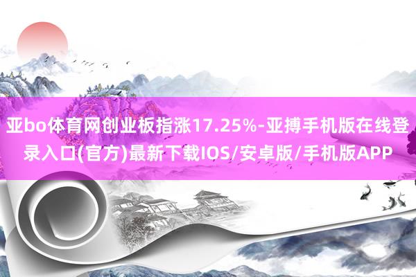 亚bo体育网创业板指涨17.25%-亚搏手机版在线登录入口(官方)最新下载IOS/安卓版/手机版APP