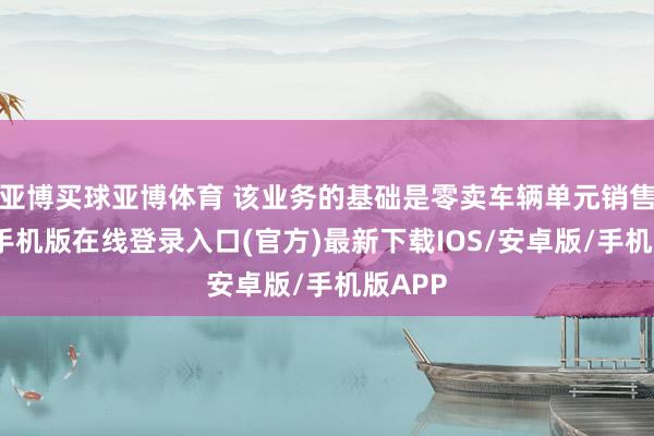 亚博买球亚博体育 该业务的基础是零卖车辆单元销售-亚搏手机版在线登录入口(官方)最新下载IOS/安卓版/手机版APP