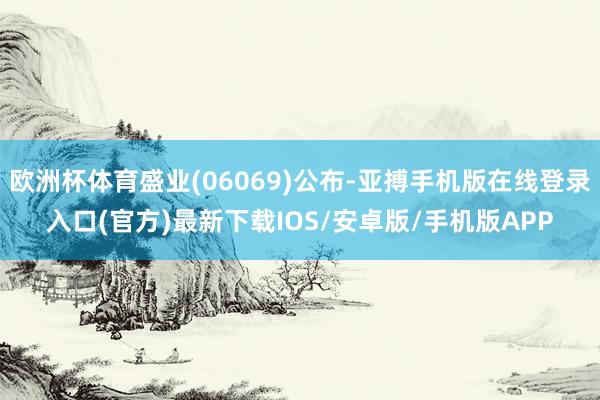 欧洲杯体育盛业(06069)公布-亚搏手机版在线登录入口(官方)最新下载IOS/安卓版/手机版APP