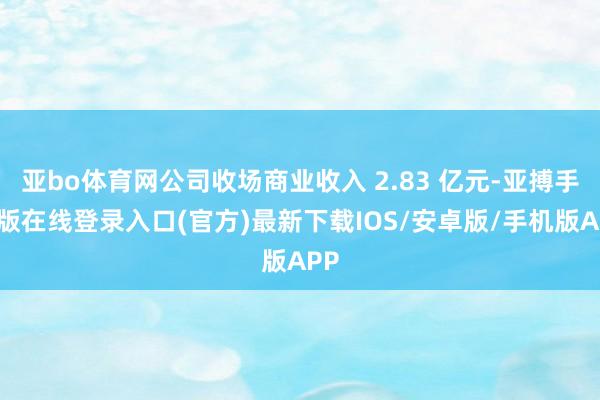 亚bo体育网公司收场商业收入 2.83 亿元-亚搏手机版在线登录入口(官方)最新下载IOS/安卓版/手机版APP