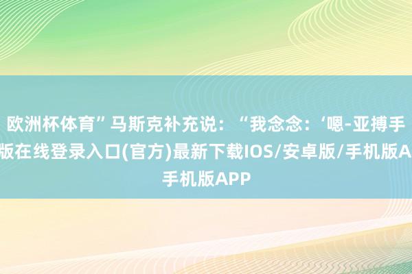 欧洲杯体育”马斯克补充说：“我念念：‘嗯-亚搏手机版在线登录入口(官方)最新下载IOS/安卓版/手机版APP