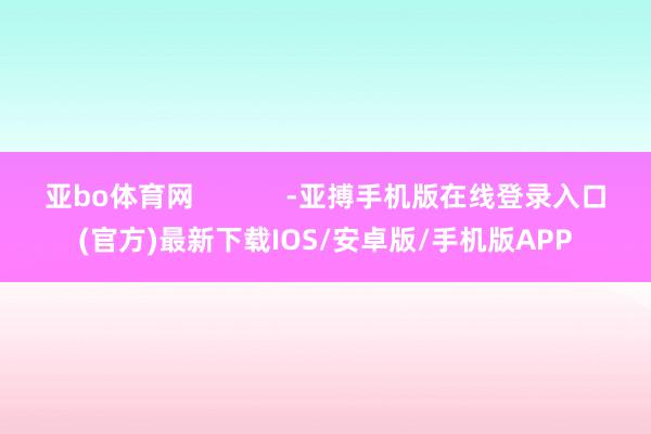 亚bo体育网            -亚搏手机版在线登录入口(官方)最新下载IOS/安卓版/手机版APP