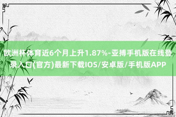 欧洲杯体育近6个月上升1.87%-亚搏手机版在线登录入口(官方)最新下载IOS/安卓版/手机版APP