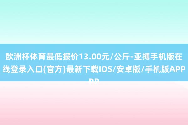 欧洲杯体育最低报价13.00元/公斤-亚搏手机版在线登录入口(官方)最新下载IOS/安卓版/手机版APP