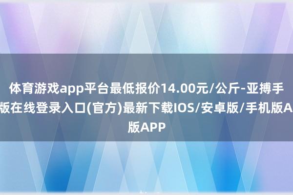 体育游戏app平台最低报价14.00元/公斤-亚搏手机版在线登录入口(官方)最新下载IOS/安卓版/手机版APP