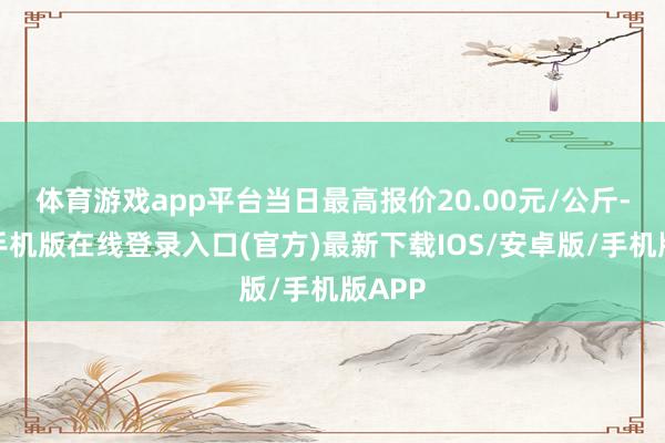 体育游戏app平台当日最高报价20.00元/公斤-亚搏手机版在线登录入口(官方)最新下载IOS/安卓版/手机版APP