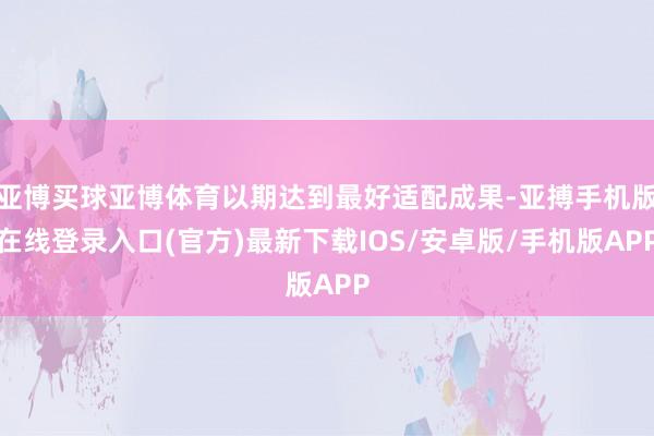 亚博买球亚博体育以期达到最好适配成果-亚搏手机版在线登录入口(官方)最新下载IOS/安卓版/手机版APP