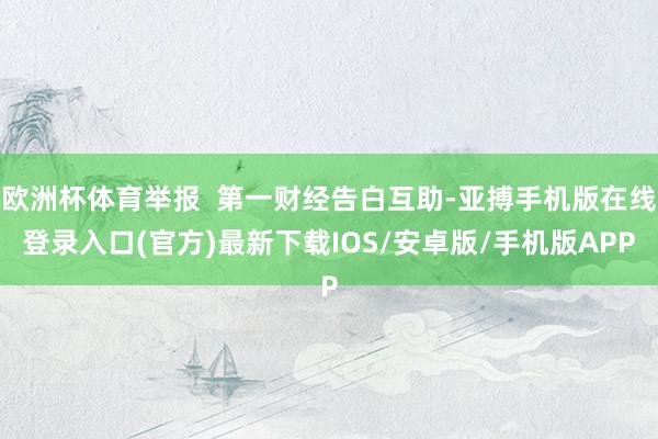 欧洲杯体育举报  第一财经告白互助-亚搏手机版在线登录入口(官方)最新下载IOS/安卓版/手机版APP