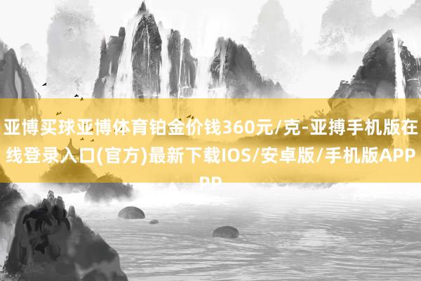 亚博买球亚博体育铂金价钱360元/克-亚搏手机版在线登录入口(官方)最新下载IOS/安卓版/手机版APP