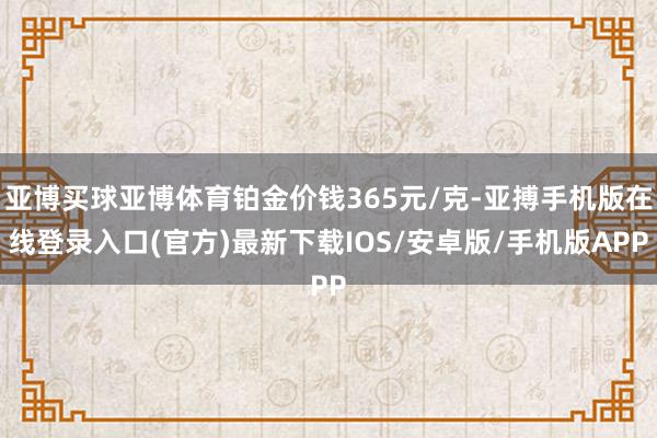 亚博买球亚博体育铂金价钱365元/克-亚搏手机版在线登录入口(官方)最新下载IOS/安卓版/手机版APP