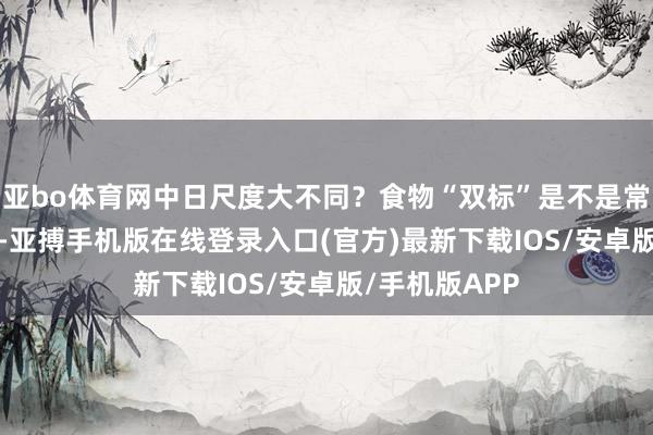 亚bo体育网中日尺度大不同？食物“双标”是不是常态？  据了解-亚搏手机版在线登录入口(官方)最新下载IOS/安卓版/手机版APP