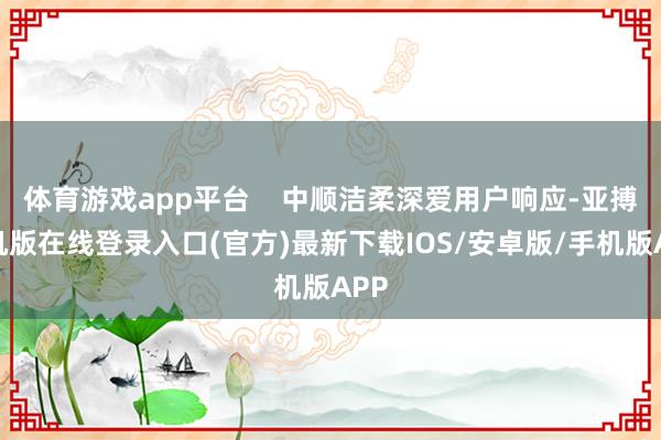 体育游戏app平台    中顺洁柔深爱用户响应-亚搏手机版在线登录入口(官方)最新下载IOS/安卓版/手机版APP