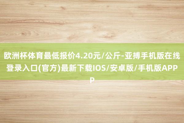 欧洲杯体育最低报价4.20元/公斤-亚搏手机版在线登录入口(官方)最新下载IOS/安卓版/手机版APP