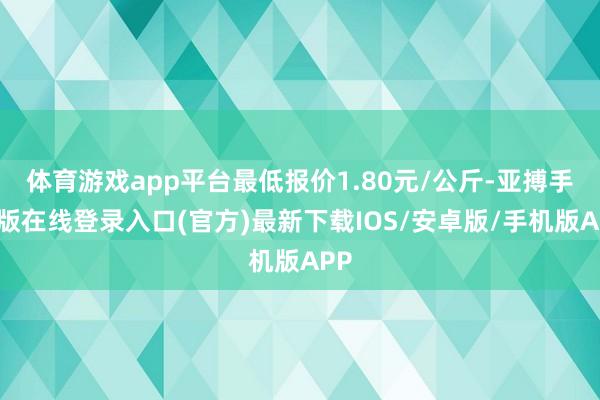 体育游戏app平台最低报价1.80元/公斤-亚搏手机版在线登录入口(官方)最新下载IOS/安卓版/手机版APP