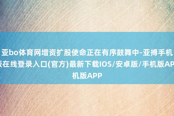 亚bo体育网增资扩股使命正在有序鼓舞中-亚搏手机版在线登录入口(官方)最新下载IOS/安卓版/手机版APP