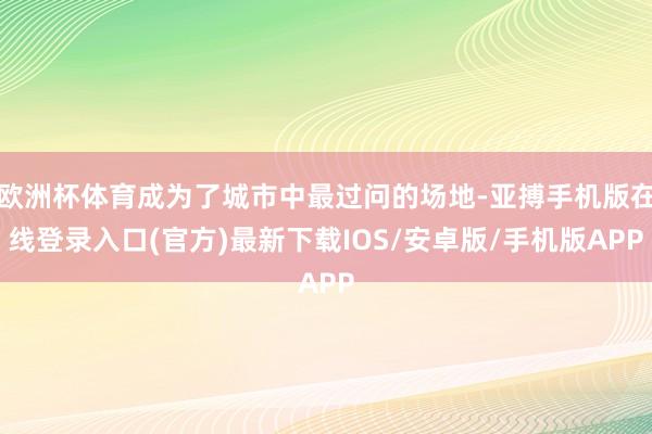 欧洲杯体育成为了城市中最过问的场地-亚搏手机版在线登录入口(官方)最新下载IOS/安卓版/手机版APP