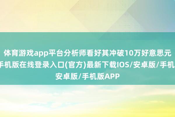 体育游戏app平台分析师看好其冲破10万好意思元-亚搏手机版在线登录入口(官方)最新下载IOS/安卓版/手机版APP