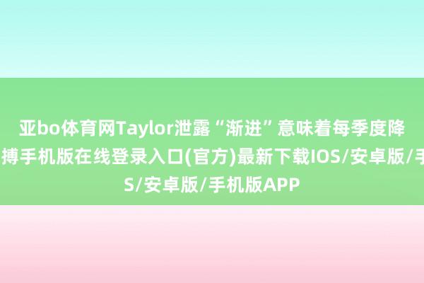 亚bo体育网Taylor泄露“渐进”意味着每季度降息一次-亚搏手机版在线登录入口(官方)最新下载IOS/安卓版/手机版APP