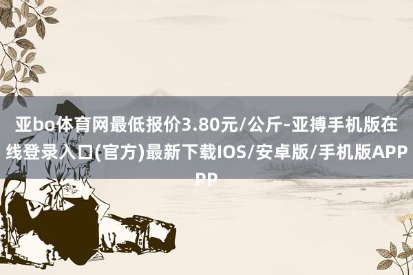 亚bo体育网最低报价3.80元/公斤-亚搏手机版在线登录入口(官方)最新下载IOS/安卓版/手机版APP