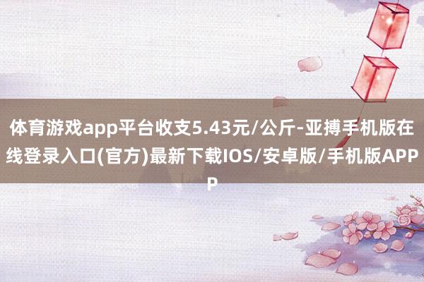 体育游戏app平台收支5.43元/公斤-亚搏手机版在线登录入口(官方)最新下载IOS/安卓版/手机版APP