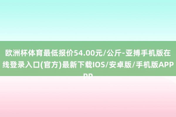 欧洲杯体育最低报价54.00元/公斤-亚搏手机版在线登录入口(官方)最新下载IOS/安卓版/手机版APP
