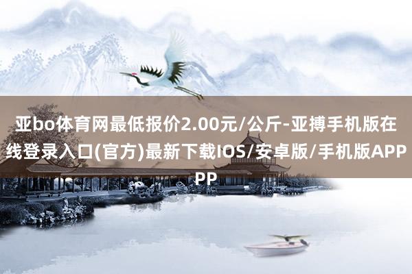 亚bo体育网最低报价2.00元/公斤-亚搏手机版在线登录入口(官方)最新下载IOS/安卓版/手机版APP