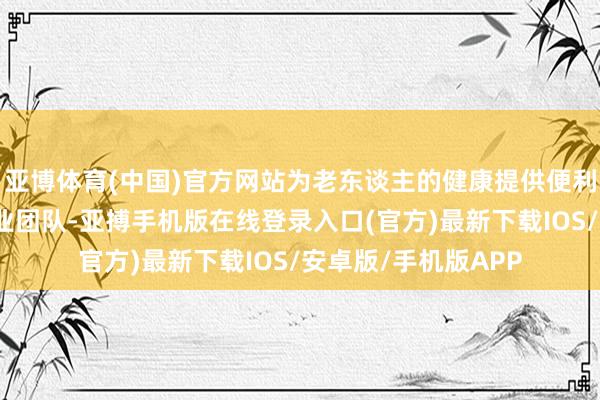亚博体育(中国)官方网站为老东谈主的健康提供便利和保险；专科的就业团队-亚搏手机版在线登录入口(官方)最新下载IOS/安卓版/手机版APP