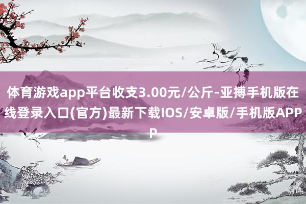 体育游戏app平台收支3.00元/公斤-亚搏手机版在线登录入口(官方)最新下载IOS/安卓版/手机版APP