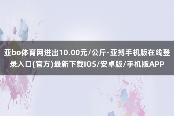 亚bo体育网进出10.00元/公斤-亚搏手机版在线登录入口(官方)最新下载IOS/安卓版/手机版APP