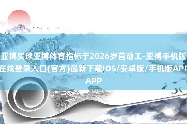 亚博买球亚博体育指标于2026岁首动工-亚搏手机版在线登录入口(官方)最新下载IOS/安卓版/手机版APP