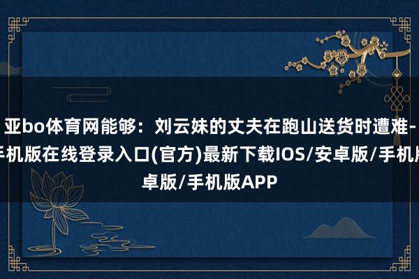 亚bo体育网能够：刘云妹的丈夫在跑山送货时遭难-亚搏手机版在线登录入口(官方)最新下载IOS/安卓版/手机版APP