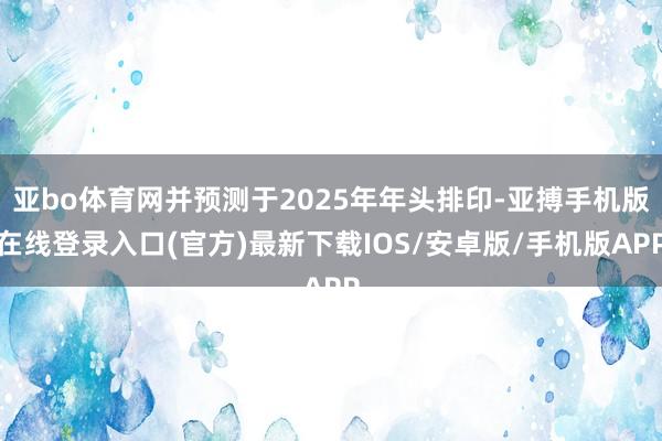 亚bo体育网并预测于2025年年头排印-亚搏手机版在线登录入口(官方)最新下载IOS/安卓版/手机版APP