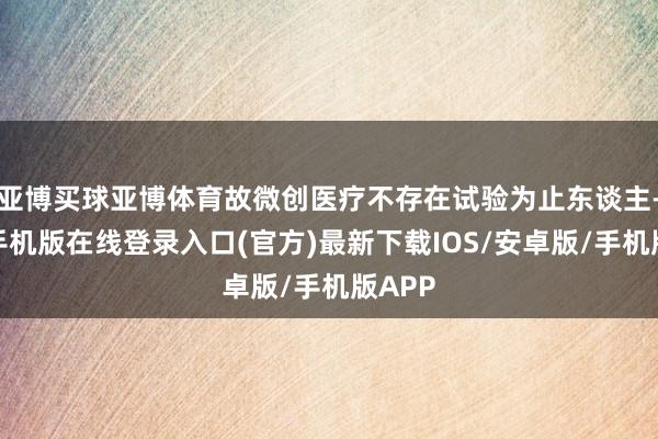 亚博买球亚博体育故微创医疗不存在试验为止东谈主-亚搏手机版在线登录入口(官方)最新下载IOS/安卓版/手机版APP