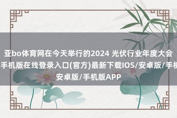 亚bo体育网在今天举行的2024 光伏行业年度大会上-亚搏手机版在线登录入口(官方)最新下载IOS/安卓版/手机版APP