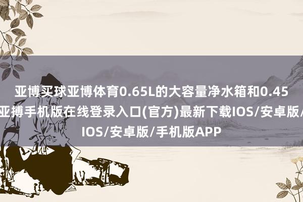 亚博买球亚博体育0.65L的大容量净水箱和0.45L的浑水箱-亚搏手机版在线登录入口(官方)最新下载IOS/安卓版/手机版APP