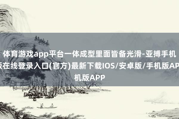 体育游戏app平台一体成型里面皆备光滑-亚搏手机版在线登录入口(官方)最新下载IOS/安卓版/手机版APP