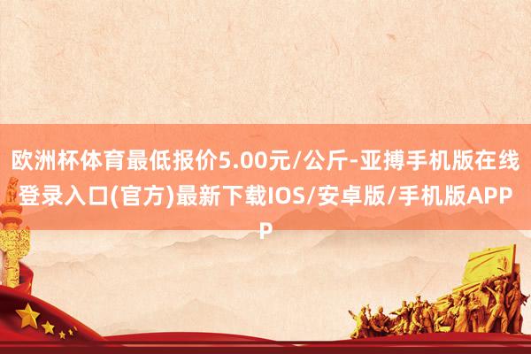 欧洲杯体育最低报价5.00元/公斤-亚搏手机版在线登录入口(官方)最新下载IOS/安卓版/手机版APP