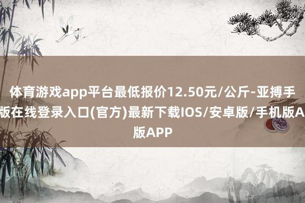 体育游戏app平台最低报价12.50元/公斤-亚搏手机版在线登录入口(官方)最新下载IOS/安卓版/手机版APP