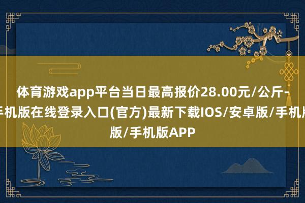 体育游戏app平台当日最高报价28.00元/公斤-亚搏手机版在线登录入口(官方)最新下载IOS/安卓版/手机版APP