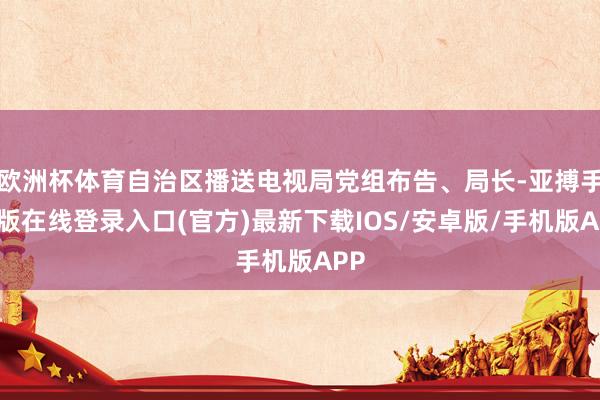 欧洲杯体育自治区播送电视局党组布告、局长-亚搏手机版在线登录入口(官方)最新下载IOS/安卓版/手机版APP