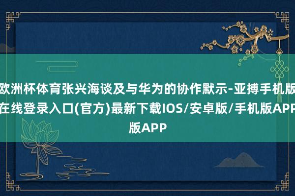 欧洲杯体育张兴海谈及与华为的协作默示-亚搏手机版在线登录入口(官方)最新下载IOS/安卓版/手机版APP