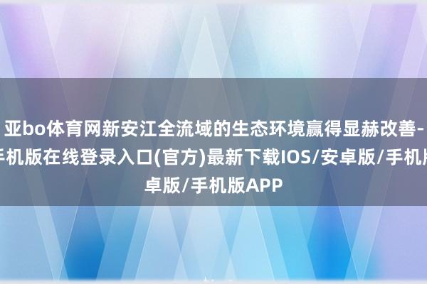亚bo体育网新安江全流域的生态环境赢得显赫改善-亚搏手机版在线登录入口(官方)最新下载IOS/安卓版/手机版APP