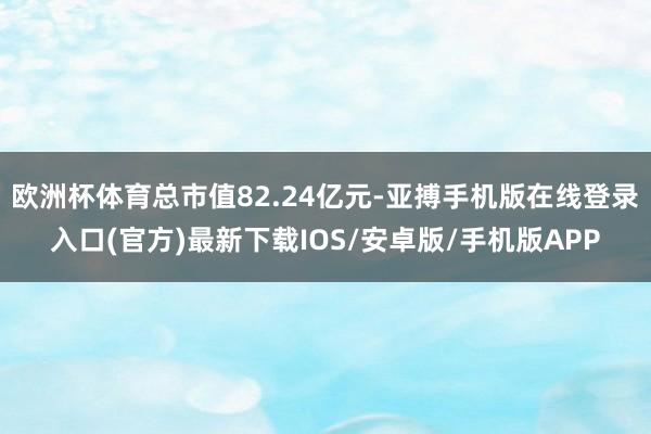 欧洲杯体育总市值82.24亿元-亚搏手机版在线登录入口(官方)最新下载IOS/安卓版/手机版APP
