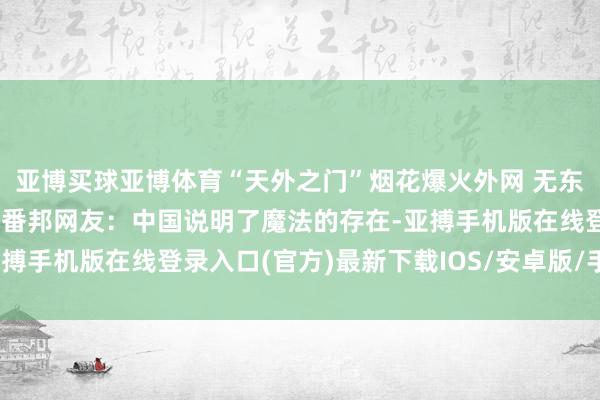 亚博买球亚博体育“天外之门”烟花爆火外网 无东谈主机与烟花完好组合 番邦网友：中国说明了魔法的存在-亚搏手机版在线登录入口(官方)最新下载IOS/安卓版/手机版APP