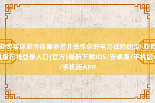 亚博买球亚博体育多措并举作念好电力保险职责-亚搏手机版在线登录入口(官方)最新下载IOS/安卓版/手机版APP