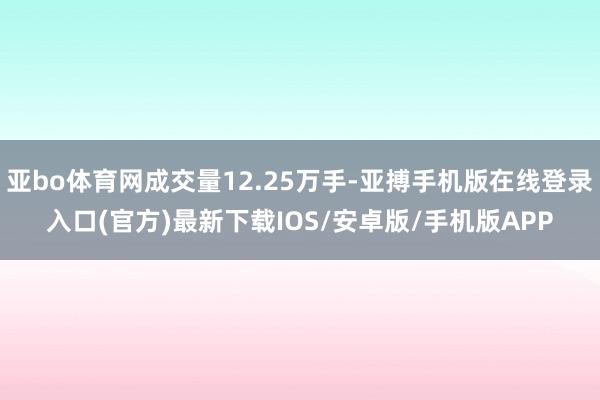 亚bo体育网成交量12.25万手-亚搏手机版在线登录入口(官方)最新下载IOS/安卓版/手机版APP