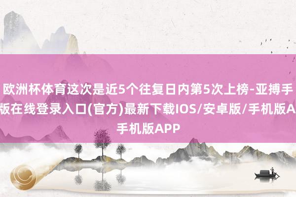欧洲杯体育这次是近5个往复日内第5次上榜-亚搏手机版在线登录入口(官方)最新下载IOS/安卓版/手机版APP