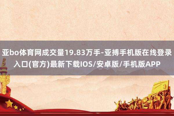 亚bo体育网成交量19.83万手-亚搏手机版在线登录入口(官方)最新下载IOS/安卓版/手机版APP