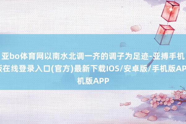 亚bo体育网以南水北调一齐的调子为足迹-亚搏手机版在线登录入口(官方)最新下载IOS/安卓版/手机版APP
